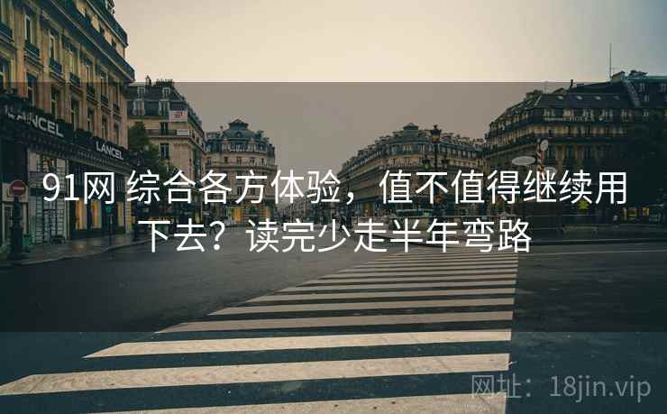 91网 综合各方体验，值不值得继续用下去？读完少走半年弯路