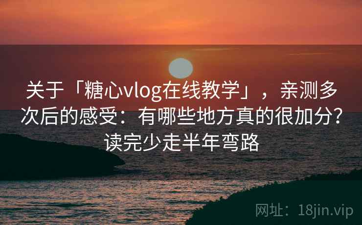 关于「糖心vlog在线教学」，亲测多次后的感受：有哪些地方真的很加分？读完少走半年弯路
