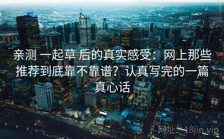 亲测 一起草 后的真实感受：网上那些推荐到底靠不靠谱？认真写完的一篇真心话
