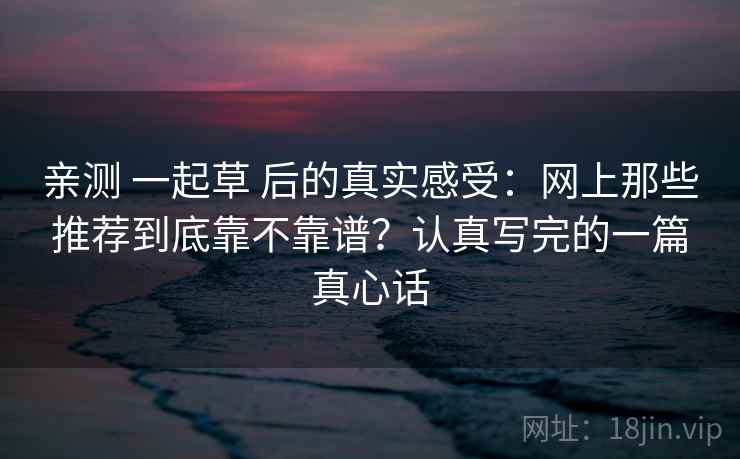 亲测 一起草 后的真实感受：网上那些推荐到底靠不靠谱？认真写完的一篇真心话