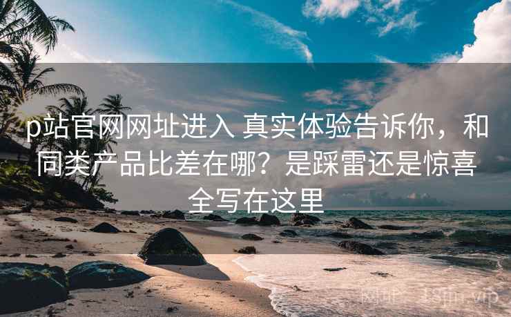 p站官网网址进入 真实体验告诉你，和同类产品比差在哪？是踩雷还是惊喜全写在这里