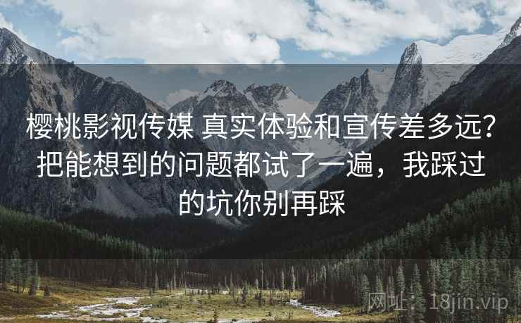 樱桃影视传媒 真实体验和宣传差多远？把能想到的问题都试了一遍，我踩过的坑你别再踩