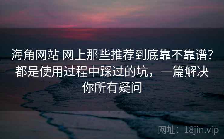 海角网站 网上那些推荐到底靠不靠谱？都是使用过程中踩过的坑，一篇解决你所有疑问