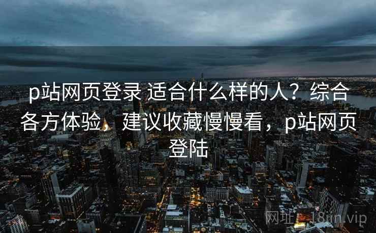 p站网页登录 适合什么样的人？综合各方体验，建议收藏慢慢看，p站网页登陆